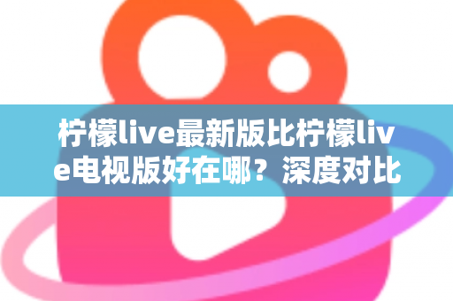 柠檬live最新版比柠檬live电视版好在哪？深度对比解析助你选对版本