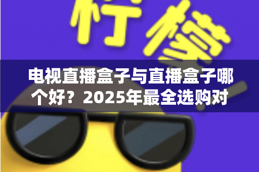 电视直播盒子与直播盒子哪个好？2025年最全选购对比指南，一文看懂怎么选不踩坑