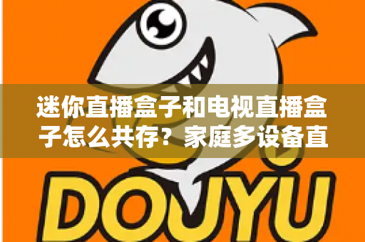 迷你直播盒子和电视直播盒子怎么共存?家庭多设备直播方案全攻略与实用配置指南 迷你直播盒子和电视直播盒子怎么共存?家庭多设备直播方案全攻略与实用配置指南