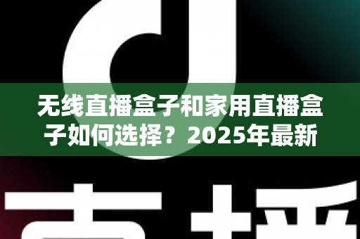 无线直播盒子和家用直播盒子如何选择？2025年最新选购指南与避坑攻略