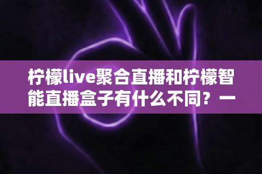 柠檬live聚合直播和柠檬智能直播盒子有什么不同？一文读懂两款直播产品的核心差异与选购指南