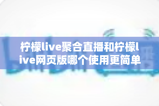 柠檬live聚合直播和柠檬live网页版哪个使用更简单？全方位上手难度对比与选择指南