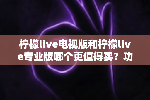 柠檬live电视版和柠檬live专业版哪个更值得买？功能、价格与适用人群全维度深度对比选购指南