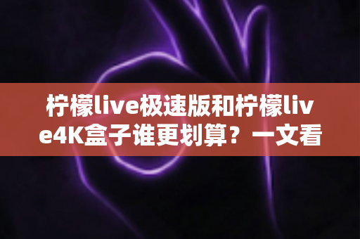 柠檬live极速版和柠檬live4K盒子谁更划算？一文看懂选购重点与真实性价比