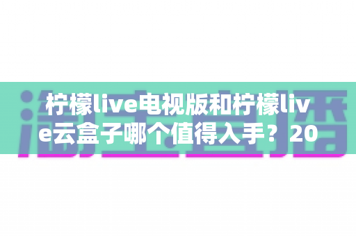 柠檬live电视版和柠檬live云盒子哪个值得入手?2025最新选购指南与深度对比分析 柠檬live电视版和柠檬live云盒子哪个值得入手?2025最新选购指南与深度对比分析