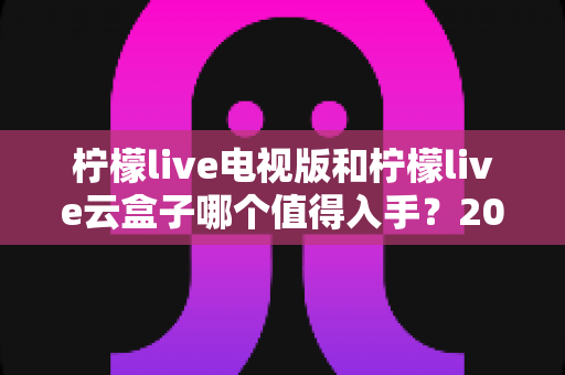 柠檬live电视版和柠檬live云盒子哪个值得入手?2025最新选购指南与深度对比分析 柠檬live电视版和柠檬live云盒子哪个值得入手?2025最新选购指南与深度对比分析