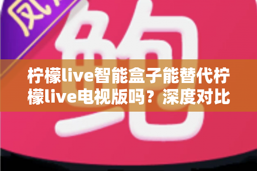 柠檬live智能盒子能替代柠檬live电视版吗？深度对比分析与选购指南