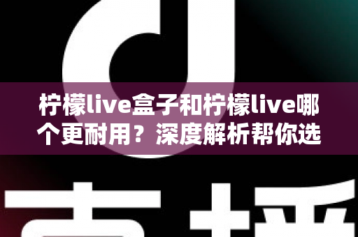 柠檬live盒子和柠檬live哪个更耐用？深度解析帮你选对不踩坑