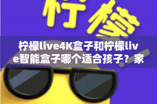 柠檬live4K盒子和柠檬live智能盒子哪个适合孩子？家长选购指南与深度对比解析