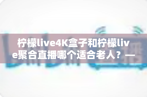柠檬live4K盒子和柠檬live聚合直播哪个适合老人？——为家中长辈挑选观影方案的实用指南