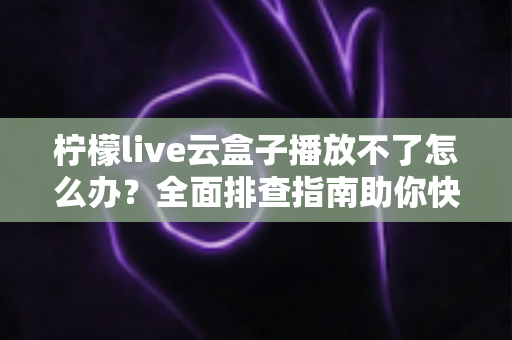 柠檬live云盒子播放不了怎么办？全面排查指南助你快速恢复流畅播放