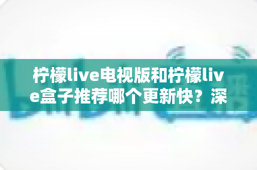柠檬live电视版和柠檬live盒子推荐哪个更新快？深度对比解析帮你找到最优选择