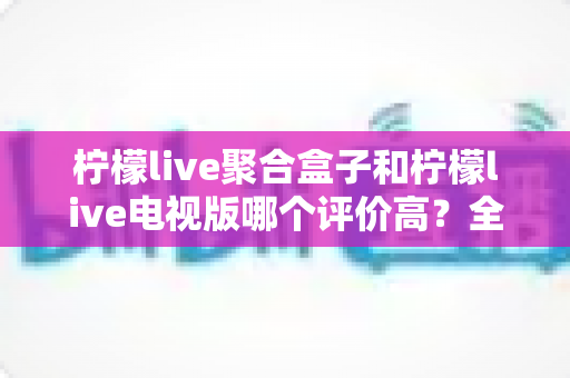 柠檬live聚合盒子和柠檬live电视版哪个评价高?全面对比与选购指南一文读懂 柠檬live聚合盒子和柠檬live电视版哪个评价高?全面对比与选购指南一文读懂