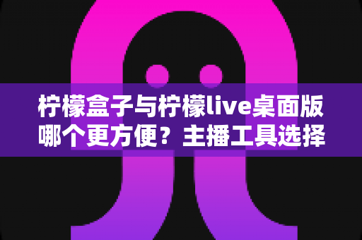 柠檬盒子与柠檬live桌面版哪个更方便？主播工具选择全攻略，一篇看懂下载安装、功能体验与使用场景差异
