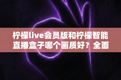 柠檬live会员版和柠檬智能直播盒子哪个画质好？全面对比解析助你做出明智选择