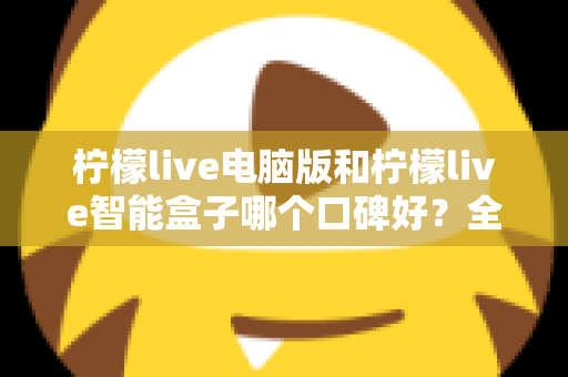 柠檬live电脑版和柠檬live智能盒子哪个口碑好？全方位口碑评测与选购指南