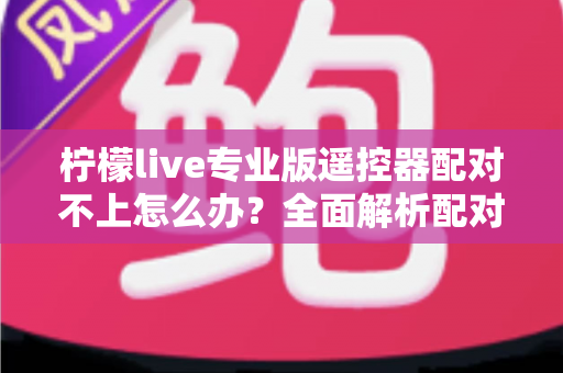 柠檬live专业版遥控器配对不上怎么办？全面解析配对失败原因与高效解决方法