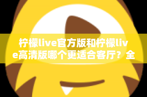 柠檬live官方版和柠檬live高清版哪个更适合客厅?全面解析帮你找到最佳选择 柠檬live官方版和柠檬live高清版哪个更适合客厅?全面解析帮你找到最佳选择
