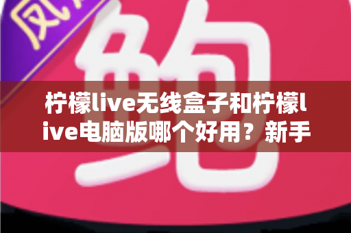 柠檬live无线盒子和柠檬live电脑版哪个好用？新手也能看懂的直播工具选购对比指南