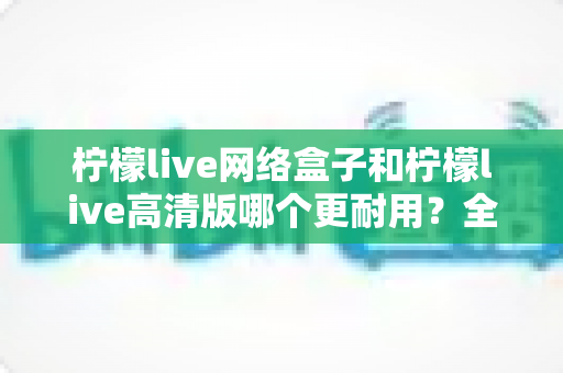 柠檬live网络盒子和柠檬live高清版哪个更耐用?全面解析两款设备的耐久性能与选购指南 柠檬live网络盒子和柠檬live高清版哪个更耐用?全面解析两款设备的耐久性能与选购指南