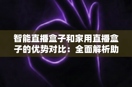 智能直播盒子和家用直播盒子的优势对比：全面解析助你选对设备