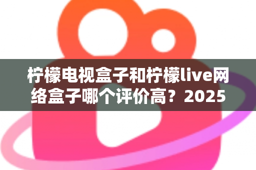 柠檬电视盒子和柠檬live网络盒子哪个评价高?2025年最全选购对比指南深度解析 柠檬电视盒子和柠檬live网络盒子哪个评价高?2025年最全选购对比指南深度解析