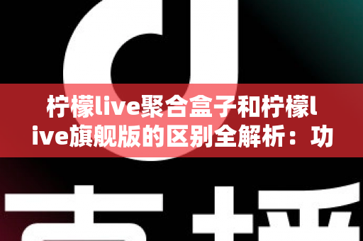 柠檬live聚合盒子和柠檬live旗舰版的区别全解析:功能对比、使用体验与选购指南 柠檬live聚合盒子和柠檬live旗舰版的区别全解析:功能对比、使用体验与选购指南