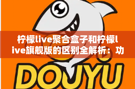 柠檬live聚合盒子和柠檬live旗舰版的区别全解析：功能对比、使用体验与选购指南