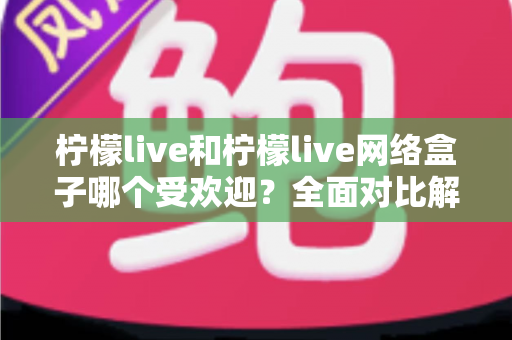 柠檬live和柠檬live网络盒子哪个受欢迎?全面对比解析与选购指南 柠檬live和柠檬live网络盒子哪个受欢迎?全面对比解析与选购指南