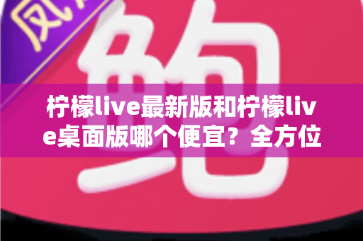 柠檬live最新版和柠檬live桌面版哪个便宜？全方位价格对比与省钱攻略
