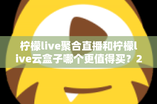 柠檬live聚合直播和柠檬live云盒子哪个更值得买？2025年最新深度选购指南，一文看懂差异不再纠结
