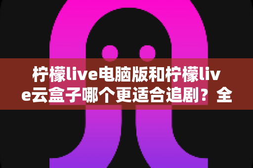 柠檬live电脑版和柠檬live云盒子哪个更适合追剧？全方位对比评测，帮你找到最适合自己的追剧神器
