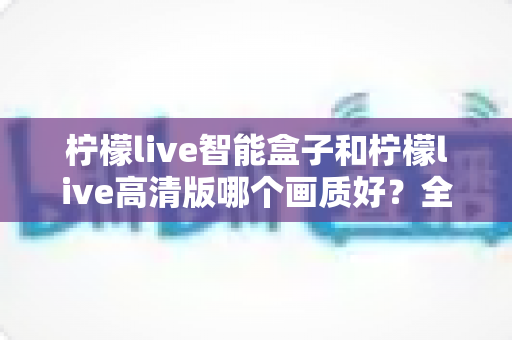 柠檬live智能盒子和柠檬live高清版哪个画质好？全面深度对比评测与选购指南，帮你找到最清晰流畅的观影体验