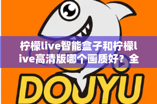 柠檬live智能盒子和柠檬live高清版哪个画质好？全面深度对比评测与选购指南，帮你找到最清晰流畅的观影体验