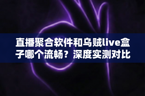 直播聚合软件和乌贼live盒子哪个流畅？深度实测对比与选购全指南