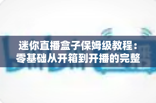 迷你直播盒子保姆级教程：零基础从开箱到开播的完整指南