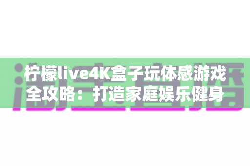 柠檬live4K盒子玩体感游戏全攻略：打造家庭娱乐健身中心，畅享大屏互动新体验