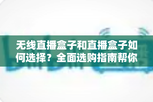 无线直播盒子和直播盒子如何选择？全面选购指南帮你找到最适合的直播设备