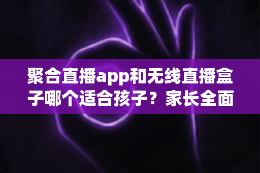 聚合直播app和无线直播盒子哪个适合孩子?家长全面解析与选购指南 聚合直播app和无线直播盒子哪个适合孩子?家长全面解析与选购指南