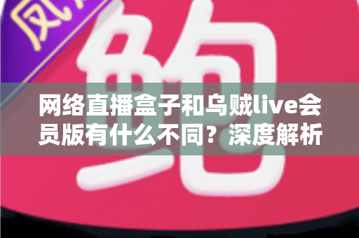 网络直播盒子和乌贼live会员版有什么不同？深度解析两者区别，帮你选对看直播的最佳方案