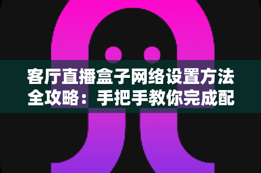 客厅直播盒子网络设置方法全攻略：手把手教你完成配置，轻松畅享高清直播体验