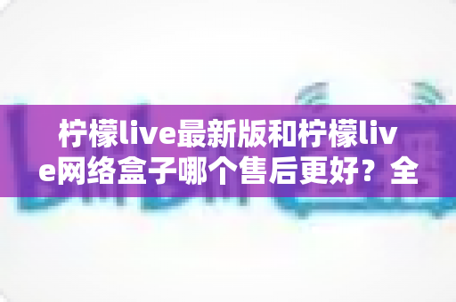 柠檬live最新版和柠檬live网络盒子哪个售后更好?全面解析两大产品的售后差异与选购指南 柠檬live最新版和柠檬live网络盒子哪个售后更好?全面解析两大产品的售后差异与选购指南