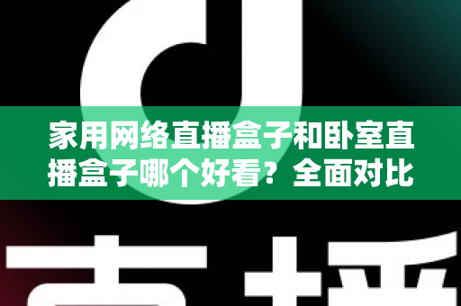 家用网络直播盒子和卧室直播盒子哪个好看?全面对比与选购指南,帮你轻松选对不踩坑 家用网络直播盒子和卧室直播盒子哪个好看?全面对比与选购指南,帮你轻松选对不踩坑