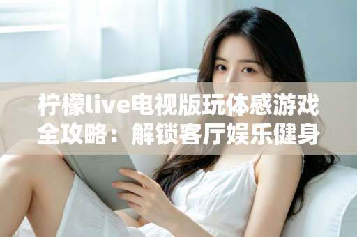 柠檬live电视版玩体感游戏全攻略:解锁客厅娱乐健身新方式,全家一起动起来 柠檬live电视版玩体感游戏全攻略:解锁客厅娱乐健身新方式,全家一起动起来