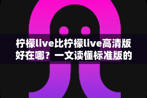 柠檬live比柠檬live高清版好在哪？一文读懂标准版的核心优势与选购指南