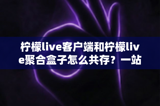 柠檬live客户端和柠檬live聚合盒子怎么共存?一站式兼容安装与避坑实用指南 柠檬live客户端和柠檬live聚合盒子怎么共存?一站式兼容安装与避坑实用指南