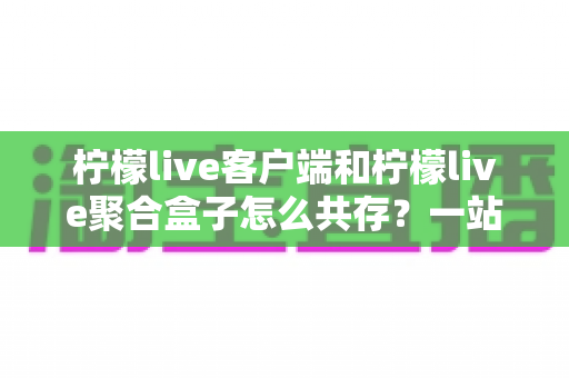 柠檬live客户端和柠檬live聚合盒子怎么共存？一站式兼容安装与避坑实用指南