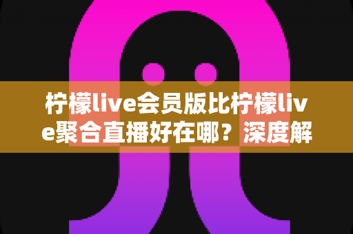 柠檬live会员版比柠檬live聚合直播好在哪?深度解析会员版核心优势与选购指南 柠檬live会员版比柠檬live聚合直播好在哪?深度解析会员版核心优势与选购指南