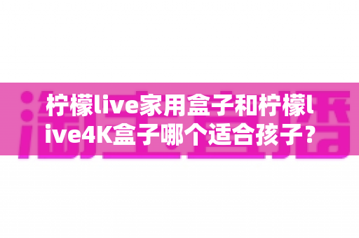 柠檬live家用盒子和柠檬live4K盒子哪个适合孩子?家长必读的选购对比指南 柠檬live家用盒子和柠檬live4K盒子哪个适合孩子?家长必读的选购对比指南