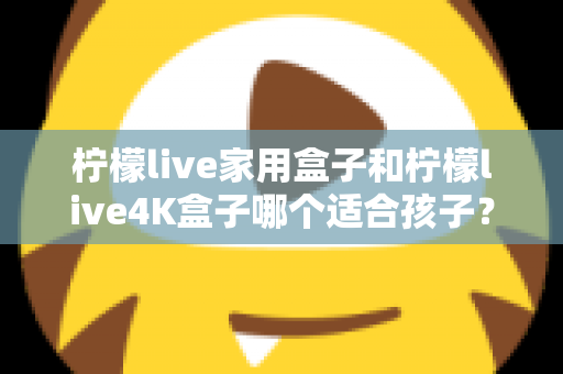 柠檬live家用盒子和柠檬live4K盒子哪个适合孩子?家长必读的选购对比指南 柠檬live家用盒子和柠檬live4K盒子哪个适合孩子?家长必读的选购对比指南